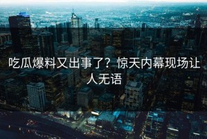 吃瓜爆料又出事了？惊天内幕现场让人无语