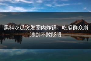 黑料吃瓜突发圈内炸锅，吃瓜群众崩溃到不敢眨眼