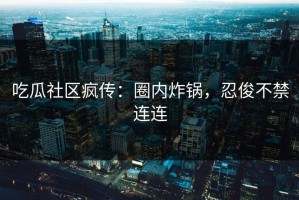 吃瓜社区疯传：圈内炸锅，忍俊不禁连连