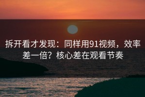 拆开看才发现：同样用91视频，效率差一倍？核心差在观看节奏
