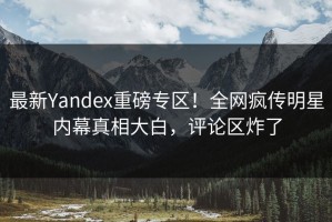 最新Yandex重磅专区！全网疯传明星内幕真相大白，评论区炸了