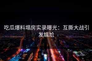 吃瓜爆料塌房实录曝光：互撕大战引发尴尬