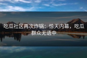 吃瓜社区再次炸锅：惊天内幕，吃瓜群众无语中