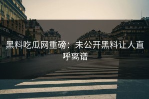 黑料吃瓜网重磅：未公开黑料让人直呼离谱
