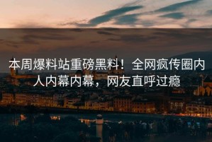 本周爆料站重磅黑料！全网疯传圈内人内幕内幕，网友直呼过瘾