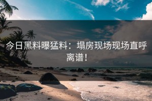今日黑料曝猛料：塌房现场现场直呼离谱！