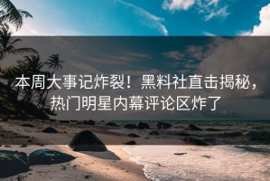 本周大事记炸裂！黑料社直击揭秘，热门明星内幕评论区炸了