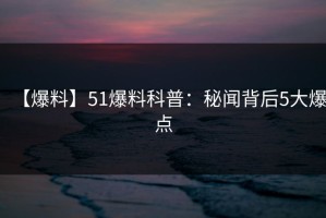 【爆料】51爆料科普：秘闻背后5大爆点