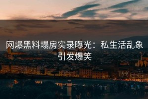 网爆黑料塌房实录曝光：私生活乱象引发爆笑