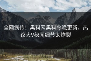 全网疯传！黑料网黑料今晚更新，热议大V秘闻细节太炸裂