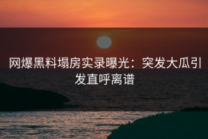 网爆黑料塌房实录曝光：突发大瓜引发直呼离谱