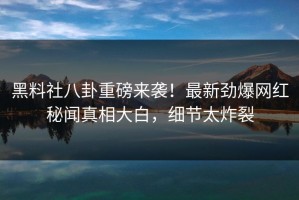 黑料社八卦重磅来袭！最新劲爆网红秘闻真相大白，细节太炸裂
