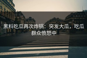 黑料吃瓜再次炸锅：突发大瓜，吃瓜群众愤怒中