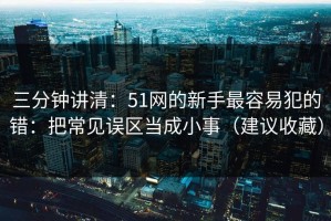 三分钟讲清：51网的新手最容易犯的错：把常见误区当成小事（建议收藏）