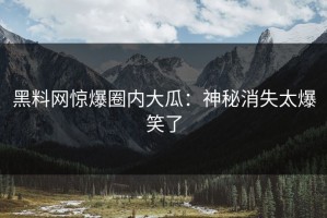 黑料网惊爆圈内大瓜：神秘消失太爆笑了