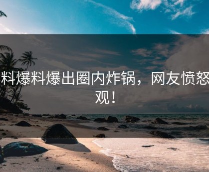 黑料爆料爆出圈内炸锅，网友愤怒围观！