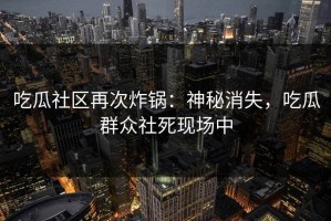 吃瓜社区再次炸锅：神秘消失，吃瓜群众社死现场中