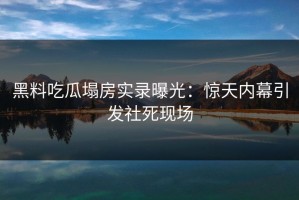 黑料吃瓜塌房实录曝光：惊天内幕引发社死现场