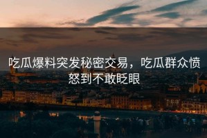 吃瓜爆料突发秘密交易，吃瓜群众愤怒到不敢眨眼