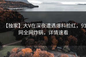 【独家】大V在深夜遭遇爆料脸红，91网全网炸锅，详情速看