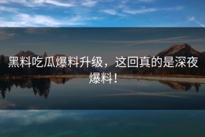 黑料吃瓜爆料升级，这回真的是深夜爆料！