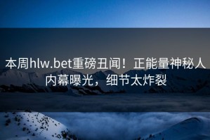本周hlw.bet重磅丑闻！正能量神秘人内幕曝光，细节太炸裂