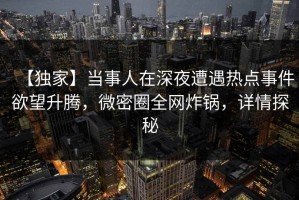 【独家】当事人在深夜遭遇热点事件欲望升腾，微密圈全网炸锅，详情探秘
