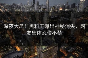 深夜大瓜！黑料王曝出神秘消失，网友集体忍俊不禁