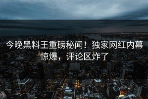 今晚黑料王重磅秘闻！独家网红内幕惊爆，评论区炸了