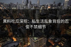 黑料吃瓜深挖：私生活乱象背后的忍俊不禁细节