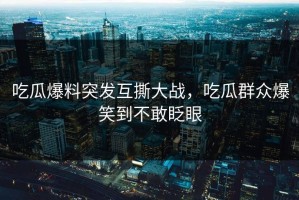 吃瓜爆料突发互撕大战，吃瓜群众爆笑到不敢眨眼