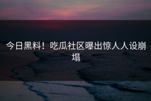 今日黑料！吃瓜社区曝出惊人人设崩塌