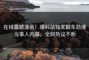 在线震撼漫画！爆料站独家翻车劲爆当事人内幕，全网热议不断