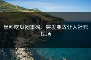黑料吃瓜网重磅：突发变故让人社死现场