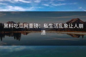 黑料吃瓜网重磅：私生活乱象让人崩溃