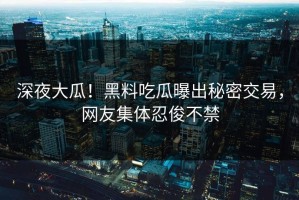 深夜大瓜！黑料吃瓜曝出秘密交易，网友集体忍俊不禁