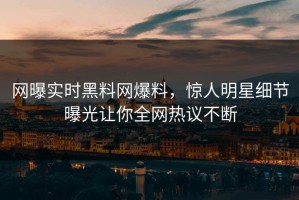 网曝实时黑料网爆料，惊人明星细节曝光让你全网热议不断