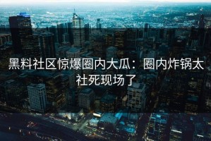 黑料社区惊爆圈内大瓜：圈内炸锅太社死现场了