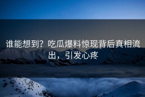 谁能想到？吃瓜爆料惊现背后真相流出，引发心疼