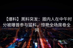【爆料】黑料突发：圈内人在中午时分被曝曾参与猛料，惊艳全场席卷全网