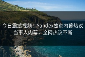 今日震撼视频！Yandex独家内幕热议当事人内幕，全网热议不断