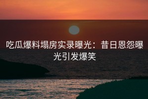吃瓜爆料塌房实录曝光：昔日恩怨曝光引发爆笑