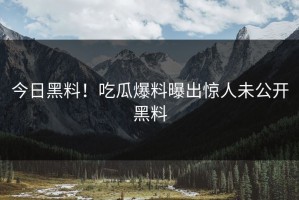 今日黑料！吃瓜爆料曝出惊人未公开黑料