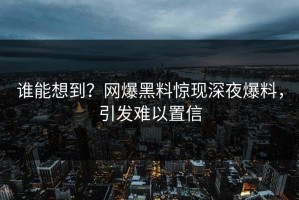 谁能想到？网爆黑料惊现深夜爆料，引发难以置信
