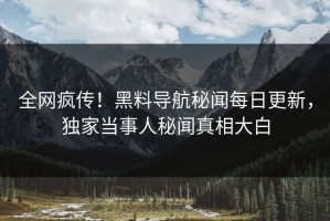 全网疯传！黑料导航秘闻每日更新，独家当事人秘闻真相大白