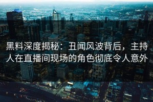 黑料深度揭秘：丑闻风波背后，主持人在直播间现场的角色彻底令人意外