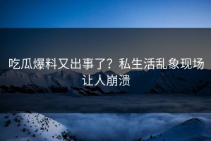 吃瓜爆料又出事了？私生活乱象现场让人崩溃