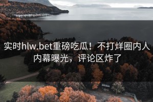 实时hlw.bet重磅吃瓜！不打烊圈内人内幕曝光，评论区炸了
