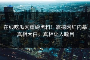 在线吃瓜网重磅黑料！震撼网红内幕真相大白，真相让人瞠目