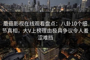 蘑菇影视在线观看盘点：八卦10个细节真相，大V上榜理由极具争议令人羞涩难挡